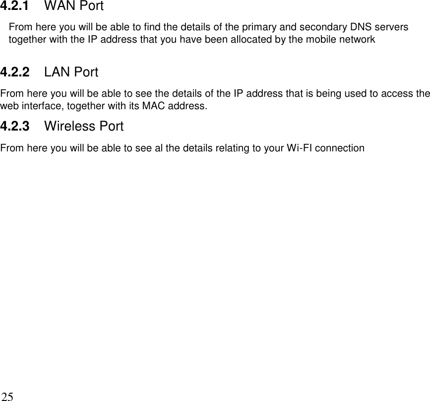      25 4.2.1 WAN Port From here you will be able to find the details of the primary and secondary DNS servers together with the IP address that you have been allocated by the mobile network  4.2.2 LAN Port From here you will be able to see the details of the IP address that is being used to access the web interface, together with its MAC address. 4.2.3 Wireless Port From here you will be able to see al the details relating to your Wi-FI connection 