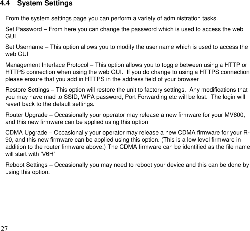      27 4.4  System Settings From the system settings page you can perform a variety of administration tasks. Set Password – From here you can change the password which is used to access the web GUI Set Username – This option allows you to modify the user name which is used to access the web GUI Management Interface Protocol – This option allows you to toggle between using a HTTP or HTTPS connection when using the web GUI.  If you do change to using a HTTPS connection please ensure that you add in HTTPS in the address field of your browser Restore Settings – This option will restore the unit to factory settings.  Any modifications that you may have mad to SSID, WPA password, Port Forwarding etc will be lost.  The login will revert back to the default settings. Router Upgrade – Occasionally your operator may release a new firmware for your MV600, and this new firmware can be applied using this option CDMA Upgrade – Occasionally your operator may release a new CDMA firmware for your R-90, and this new firmware can be applied using this option. (This is a low level firmware in addition to the router firmware above.) The CDMA firmware can be identified as the file name will start with ‘V6H’  Reboot Settings – Occasionally you may need to reboot your device and this can be done by using this option.       