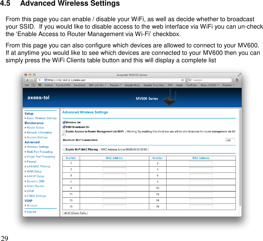      29 4.5   Advanced Wireless Settings From this page you can enable / disable your WiFi, as well as decide whether to broadcast your SSID.  If you would like to disable access to the web interface via WiFi you can un-check the ‘Enable Access to Router Management via Wi-Fi’ checkbox.   From this page you can also configure which devices are allowed to connect to your MV600.  If at anytime you would like to see which devices are connected to your MV600 then you can simply press the WiFi Clients table button and this will display a complete list      