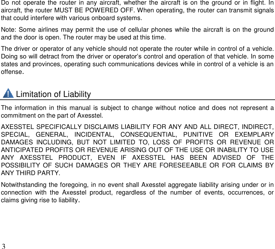      3 Do not  operate  the router in  any aircraft, whether the aircraft is on the ground  or in flight. In aircraft, the router MUST BE POWERED OFF. When operating, the router can transmit signals that could interfere with various onboard systems. Note: Some airlines may permit the use of cellular phones while the aircraft is on the ground and the door is open. The router may be used at this time. The driver or operator of any vehicle should not operate the router while in control of a vehicle. Doing so will detract from the driver or operator’s control and operation of that vehicle. In some states and provinces, operating such communications devices while in control of a vehicle is an offense.        Limitation of Liability The information in this manual  is subject to change  without notice and does  not  represent  a commitment on the part of Axesstel. AXESSTEL SPECIFICALLY DISCLAIMS LIABILITY FOR ANY AND ALL DIRECT, INDIRECT, SPECIAL,  GENERAL,  INCIDENTAL,  CONSEQUENTIAL,  PUNITIVE  OR  EXEMPLARY DAMAGES  INCLUDING,  BUT  NOT  LIMITED  TO,  LOSS  OF  PROFITS  OR  REVENUE  OR ANTICIPATED PROFITS OR REVENUE ARISING OUT OF THE USE OR INABILITY TO USE ANY  AXESSTEL  PRODUCT,  EVEN  IF  AXESSTEL  HAS  BEEN  ADVISED  OF  THE POSSIBILITY  OF  SUCH  DAMAGES  OR  THEY  ARE  FORESEEABLE  OR  FOR  CLAIMS  BY ANY THIRD PARTY. Notwithstanding the foregoing, in no event shall Axesstel aggregate liability arising under or in connection  with  the  Axesstel  product,  regardless  of  the  number  of  events,  occurrences,  or claims giving rise to liability.    
