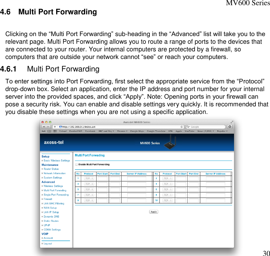 MV600 Series  30 4.6  Multi Port Forwarding   Clicking on the “Multi Port Forwarding” sub-heading in the “Advanced” list will take you to the relevant page. Multi Port Forwarding allows you to route a range of ports to the devices that are connected to your router. Your internal computers are protected by a firewall, so computers that are outside your network cannot “see” or reach your computers.  4.6.1  Multi Port Forwarding  To enter settings into Port Forwarding, first select the appropriate service from the “Protocol” drop-down box. Select an application, enter the IP address and port number for your internal server into the provided spaces, and click “Apply”. Note: Opening ports in your firewall can pose a security risk. You can enable and disable settings very quickly. It is recommended that you disable these settings when you are not using a specific application.   