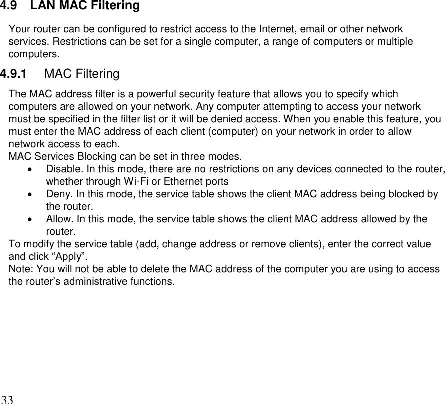      33 4.9  LAN MAC Filtering Your router can be configured to restrict access to the Internet, email or other network services. Restrictions can be set for a single computer, a range of computers or multiple computers.  4.9.1  MAC Filtering The MAC address filter is a powerful security feature that allows you to specify which computers are allowed on your network. Any computer attempting to access your network must be specified in the filter list or it will be denied access. When you enable this feature, you must enter the MAC address of each client (computer) on your network in order to allow network access to each. MAC Services Blocking can be set in three modes.   Disable. In this mode, there are no restrictions on any devices connected to the router, whether through Wi-Fi or Ethernet ports   Deny. In this mode, the service table shows the client MAC address being blocked by the router.   Allow. In this mode, the service table shows the client MAC address allowed by the router. To modify the service table (add, change address or remove clients), enter the correct value and click “Apply”. Note: You will not be able to delete the MAC address of the computer you are using to access the router’s administrative functions.  