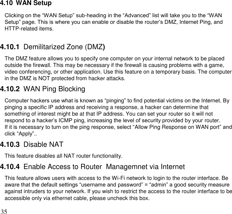      35 4.10  WAN Setup Clicking on the “WAN Setup” sub-heading in the “Advanced” list will take you to the “WAN Setup” page. This is where you can enable or disable the router’s DMZ, Internet Ping, and HTTP-related items.    4.10.1 Demilitarized Zone (DMZ) The DMZ feature allows you to specify one computer on your internal network to be placed outside the firewall. This may be necessary if the firewall is causing problems with a game, video conferencing, or other application. Use this feature on a temporary basis. The computer in the DMZ is NOT protected from hacker attacks. 4.10.2 WAN Ping Blocking Computer hackers use what is known as “pinging” to find potential victims on the Internet. By pinging a specific IP address and receiving a response, a hacker can determine that something of interest might be at that IP address. You can set your router so it will not respond to a hacker’s ICMP ping, increasing the level of security provided by your router. If it is necessary to turn on the ping response, select “Allow Ping Response on WAN port” and click “Apply”.. 4.10.3 Disable NAT This feature disables all NAT router functionality. 4.10.4 Enable Access to Router  Managemnet via Internet This feature allows users with access to the Wi-Fi network to login to the router interface. Be aware that the default settings “username and password” = “admin” a good security measure against intruders to your network. If you wish to restrict the access to the router interface to be accessible only via ethernet cable, please uncheck this box. 