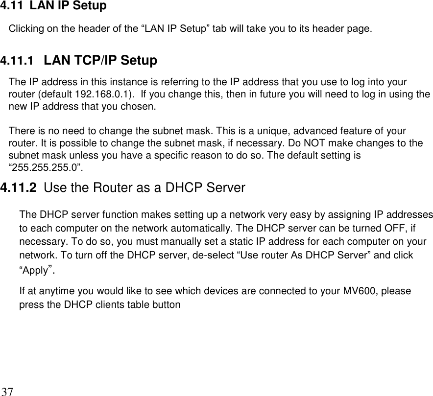      37 4.11  LAN IP Setup Clicking on the header of the “LAN IP Setup” tab will take you to its header page.   4.11.1  LAN TCP/IP Setup    The IP address in this instance is referring to the IP address that you use to log into your router (default 192.168.0.1).  If you change this, then in future you will need to log in using the new IP address that you chosen.   There is no need to change the subnet mask. This is a unique, advanced feature of your router. It is possible to change the subnet mask, if necessary. Do NOT make changes to the subnet mask unless you have a specific reason to do so. The default setting is “255.255.255.0”. 4.11.2 Use the Router as a DHCP Server The DHCP server function makes setting up a network very easy by assigning IP addresses to each computer on the network automatically. The DHCP server can be turned OFF, if necessary. To do so, you must manually set a static IP address for each computer on your network. To turn off the DHCP server, de-select “Use router As DHCP Server” and click “Apply”.   If at anytime you would like to see which devices are connected to your MV600, please press the DHCP clients table button    