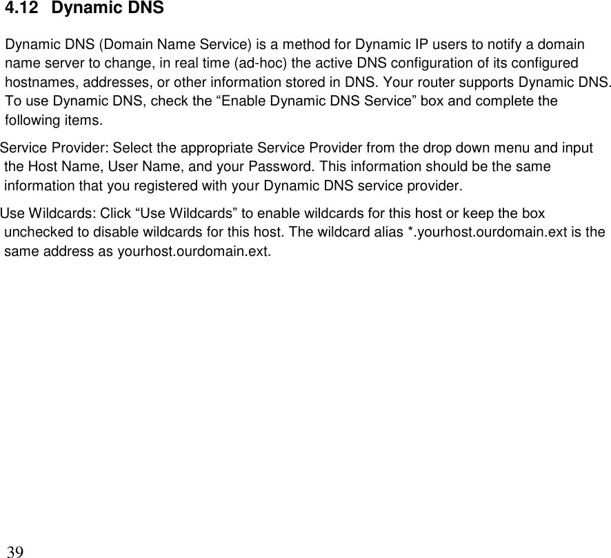      39 4.12   Dynamic DNS Dynamic DNS (Domain Name Service) is a method for Dynamic IP users to notify a domain name server to change, in real time (ad-hoc) the active DNS configuration of its configured hostnames, addresses, or other information stored in DNS. Your router supports Dynamic DNS.  To use Dynamic DNS, check the “Enable Dynamic DNS Service” box and complete the following items.  Service Provider: Select the appropriate Service Provider from the drop down menu and input the Host Name, User Name, and your Password. This information should be the same information that you registered with your Dynamic DNS service provider. Use Wildcards: Click “Use Wildcards” to enable wildcards for this host or keep the box unchecked to disable wildcards for this host. The wildcard alias *.yourhost.ourdomain.ext is the same address as yourhost.ourdomain.ext.             