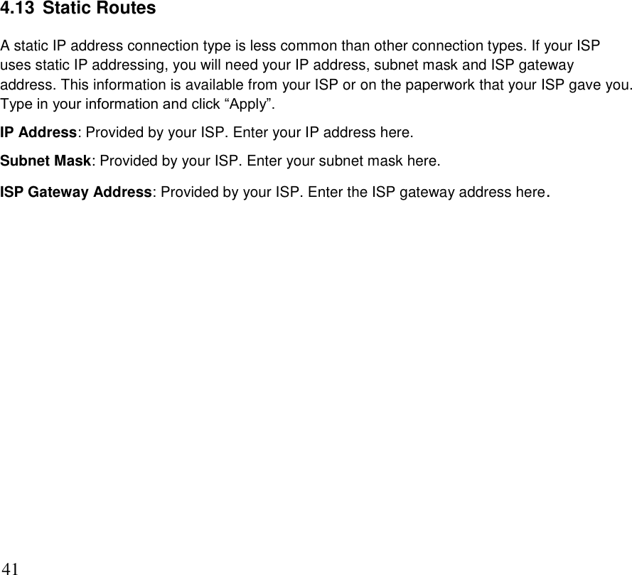      41 4.13  Static Routes A static IP address connection type is less common than other connection types. If your ISP uses static IP addressing, you will need your IP address, subnet mask and ISP gateway address. This information is available from your ISP or on the paperwork that your ISP gave you. Type in your information and click “Apply”. IP Address: Provided by your ISP. Enter your IP address here. Subnet Mask: Provided by your ISP. Enter your subnet mask here. ISP Gateway Address: Provided by your ISP. Enter the ISP gateway address here.                  