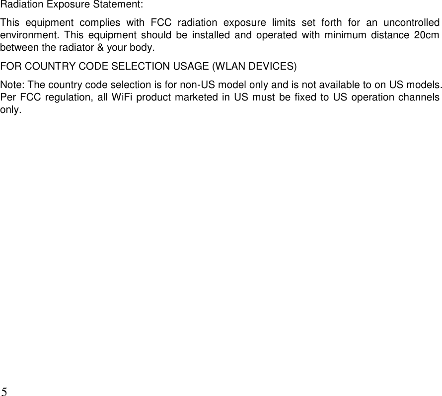      5 Radiation Exposure Statement: This  equipment  complies  with  FCC  radiation  exposure  limits  set  forth  for  an  uncontrolled environment.  This equipment  should  be  installed  and  operated  with  minimum distance 20cm between the radiator &amp; your body. FOR COUNTRY CODE SELECTION USAGE (WLAN DEVICES) Note: The country code selection is for non-US model only and is not available to on US models. Per FCC regulation, all WiFi product marketed in US must be fixed to US operation channels only.  