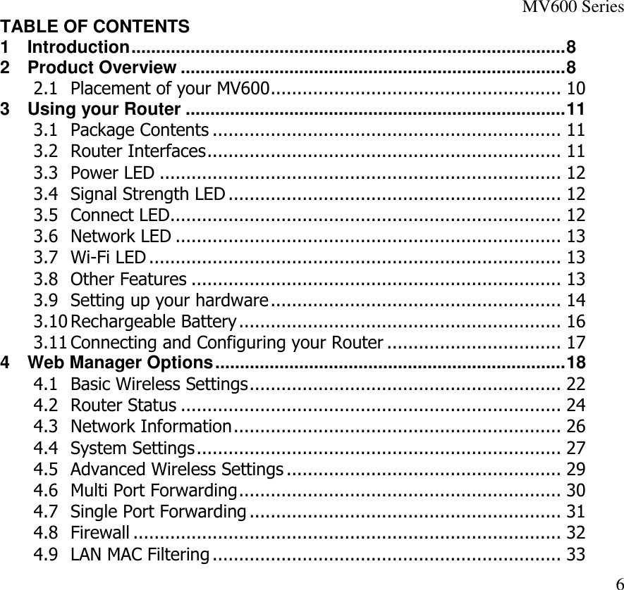 MV600 Series  6 TABLE OF CONTENTS 1 Introduction ........................................................................................ 8 2 Product Overview .............................................................................. 8 2.1 Placement of your MV600 ....................................................... 10 3 Using your Router ............................................................................. 11 3.1 Package Contents .................................................................. 11 3.2 Router Interfaces ................................................................... 11 3.3 Power LED ............................................................................ 12 3.4 Signal Strength LED ............................................................... 12 3.5 Connect LED .......................................................................... 12 3.6 Network LED ......................................................................... 13 3.7 Wi-Fi LED .............................................................................. 13 3.8 Other Features ...................................................................... 13 3.9 Setting up your hardware ....................................................... 14 3.10 Rechargeable Battery ............................................................. 16 3.11 Connecting and Configuring your Router ................................. 17 4 Web Manager Options ....................................................................... 18 4.1 Basic Wireless Settings ........................................................... 22 4.2 Router Status ........................................................................ 24 4.3 Network Information .............................................................. 26 4.4 System Settings ..................................................................... 27 4.5 Advanced Wireless Settings .................................................... 29 4.6 Multi Port Forwarding ............................................................. 30 4.7 Single Port Forwarding ........................................................... 31 4.8 Firewall ................................................................................. 32 4.9 LAN MAC Filtering .................................................................. 33 