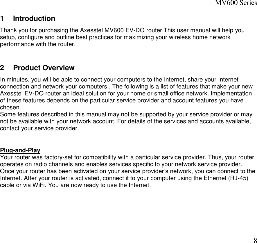 MV600 Series  8 1  Introduction Thank you for purchasing the Axesstel MV600 EV-DO router.This user manual will help you setup, configure and outline best practices for maximizing your wireless home network performance with the router.   2  Product Overview  In minutes, you will be able to connect your computers to the Internet, share your Internet connection and network your computers.. The following is a list of features that make your new Axesstel EV-DO router an ideal solution for your home or small office network. Implementation of these features depends on the particular service provider and account features you have chosen. Some features described in this manual may not be supported by your service provider or may not be available with your network account. For details of the services and accounts available, contact your service provider.   Plug-and-Play Your router was factory-set for compatibility with a particular service provider. Thus, your router operates on radio channels and enables services specific to your network service provider.  Once your router has been activated on your service provider’s network, you can connect to the Internet. After your router is activated, connect it to your computer using the Ethernet (RJ-45) cable or via WiFi. You are now ready to use the Internet.        