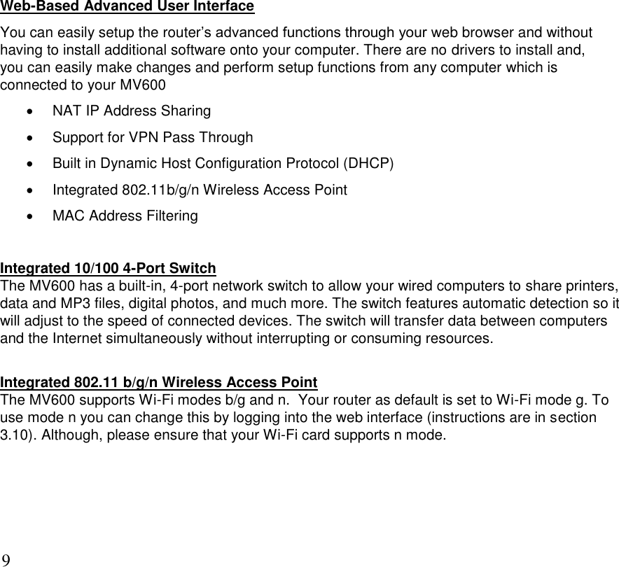      9 Web-Based Advanced User Interface You can easily setup the router’s advanced functions through your web browser and without having to install additional software onto your computer. There are no drivers to install and,   you can easily make changes and perform setup functions from any computer which is connected to your MV600   NAT IP Address Sharing   Support for VPN Pass Through   Built in Dynamic Host Configuration Protocol (DHCP)   Integrated 802.11b/g/n Wireless Access Point   MAC Address Filtering  Integrated 10/100 4-Port Switch The MV600 has a built-in, 4-port network switch to allow your wired computers to share printers, data and MP3 files, digital photos, and much more. The switch features automatic detection so it will adjust to the speed of connected devices. The switch will transfer data between computers and the Internet simultaneously without interrupting or consuming resources.  Integrated 802.11 b/g/n Wireless Access Point The MV600 supports Wi-Fi modes b/g and n.  Your router as default is set to Wi-Fi mode g. To use mode n you can change this by logging into the web interface (instructions are in section 3.10). Although, please ensure that your Wi-Fi card supports n mode.   