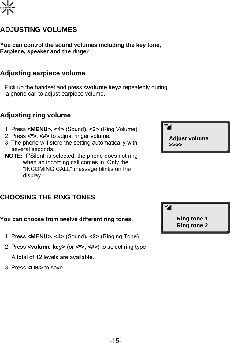  -15-  ADJUSTING VOLUMES  You can control the sound volumes including the key tone, Earpiece, speaker and the ringer  Adjusting earpiece volume    Pick up the handset and press &lt;volume key&gt; repeatedly during  a phone call to adjust earpiece volume.  Adjusting ring volume Adjust volume&gt;&gt;&gt;&gt;   1. Press &lt;MENU&gt;, &lt;4&gt; (Sound), &lt;3&gt; (Ring Volume)    2. Press &lt;*&gt;, &lt;#&gt; to adjust ringer volume.    3. The phone will store the setting automatically with several seconds.    NOTE: If &apos;Silent&apos; is selected, the phone does not ring  when an incoming call comes in. Only the &quot;INCOMING CALL&quot; message blinks on the  display.  CHOOSING THE RING TONES Ring tone 1Ring tone 2  You can choose from twelve different ring tones.     1. Press &lt;MENU&gt;, &lt;4&gt; (Sound), &lt;2&gt; (Ringing Tone).    2. Press &lt;volume key&gt; (or &lt;*&gt;, &lt;#&gt;) to select ring type. A total of 12 levels are available.     3. Press &lt;OK&gt; to save.