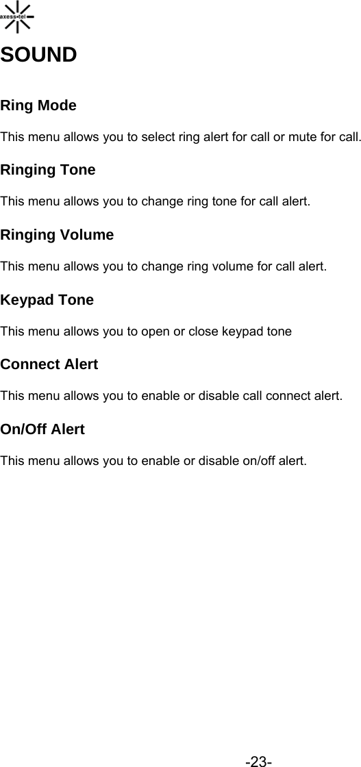  -23- SOUND Ring Mode This menu allows you to select ring alert for call or mute for call. Ringing Tone This menu allows you to change ring tone for call alert. Ringing Volume This menu allows you to change ring volume for call alert. Keypad Tone This menu allows you to open or close keypad tone Connect Alert This menu allows you to enable or disable call connect alert. On/Off Alert This menu allows you to enable or disable on/off alert.           