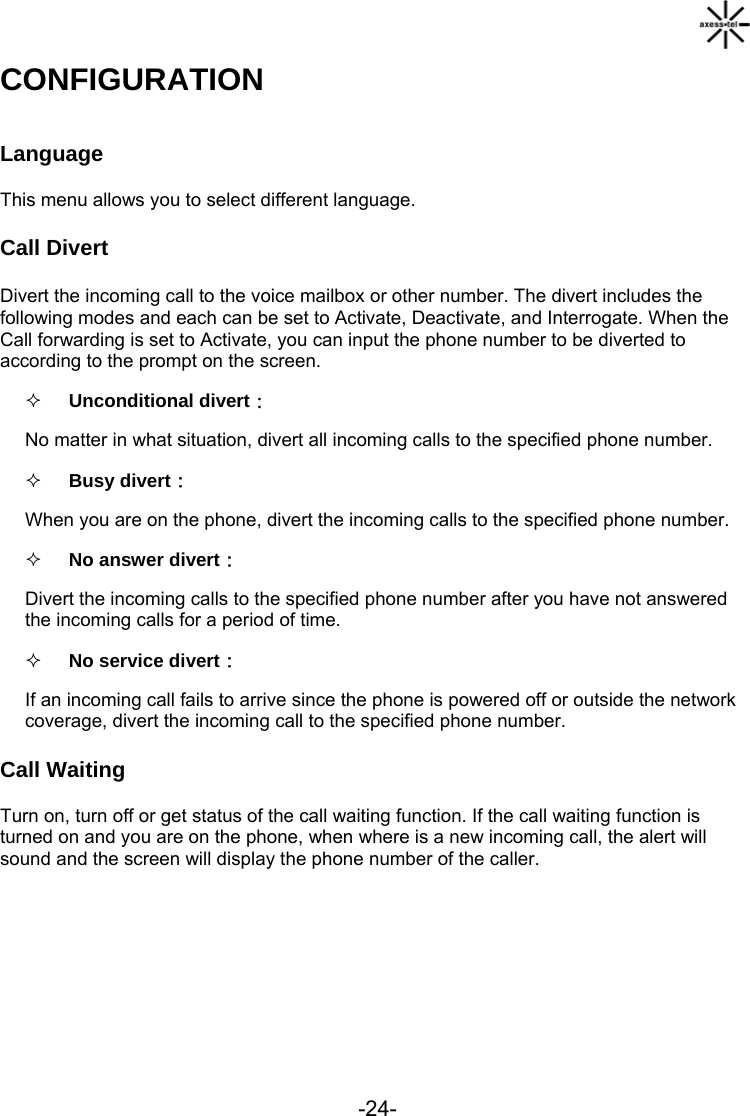                                -24-CONFIGURATION Language This menu allows you to select different language. Call Divert Divert the incoming call to the voice mailbox or other number. The divert includes the following modes and each can be set to Activate, Deactivate, and Interrogate. When the Call forwarding is set to Activate, you can input the phone number to be diverted to according to the prompt on the screen.  Unconditional divert： No matter in what situation, divert all incoming calls to the specified phone number.  Busy divert： When you are on the phone, divert the incoming calls to the specified phone number.  No answer divert： Divert the incoming calls to the specified phone number after you have not answered the incoming calls for a period of time.  No service divert：  If an incoming call fails to arrive since the phone is powered off or outside the network coverage, divert the incoming call to the specified phone number. Call Waiting Turn on, turn off or get status of the call waiting function. If the call waiting function is turned on and you are on the phone, when where is a new incoming call, the alert will sound and the screen will display the phone number of the caller.         