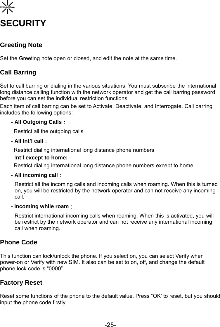  -25- SECURITY Greeting Note Set the Greeting note open or closed, and edit the note at the same time. Call Barring Set to call barring or dialing in the various situations. You must subscribe the international long distance calling function with the network operator and get the call barring password before you can set the individual restriction functions. Each item of call barring can be set to Activate, Deactivate, and Interrogate. Call barring includes the following options: - All Outgoing Calls： Restrict all the outgoing calls. - All Int’l call： Restrict dialing international long distance phone numbers - Int’l except to home: Restrict dialing international long distance phone numbers except to home. - All incoming call： Restrict all the incoming calls and incoming calls when roaming. When this is turned on, you will be restricted by the network operator and can not receive any incoming call. - Incoming while roam： Restrict international incoming calls when roaming. When this is activated, you will be restrict by the network operator and can not receive any international incoming call when roaming.  Phone Code This function can lock/unlock the phone. If you select on, you can select Verify when power-on or Verify with new SIM. It also can be set to on, off, and change the default phone lock code is “0000”. Factory Reset Reset some functions of the phone to the default value. Press “OK’ to reset, but you should input the phone code firstly. 