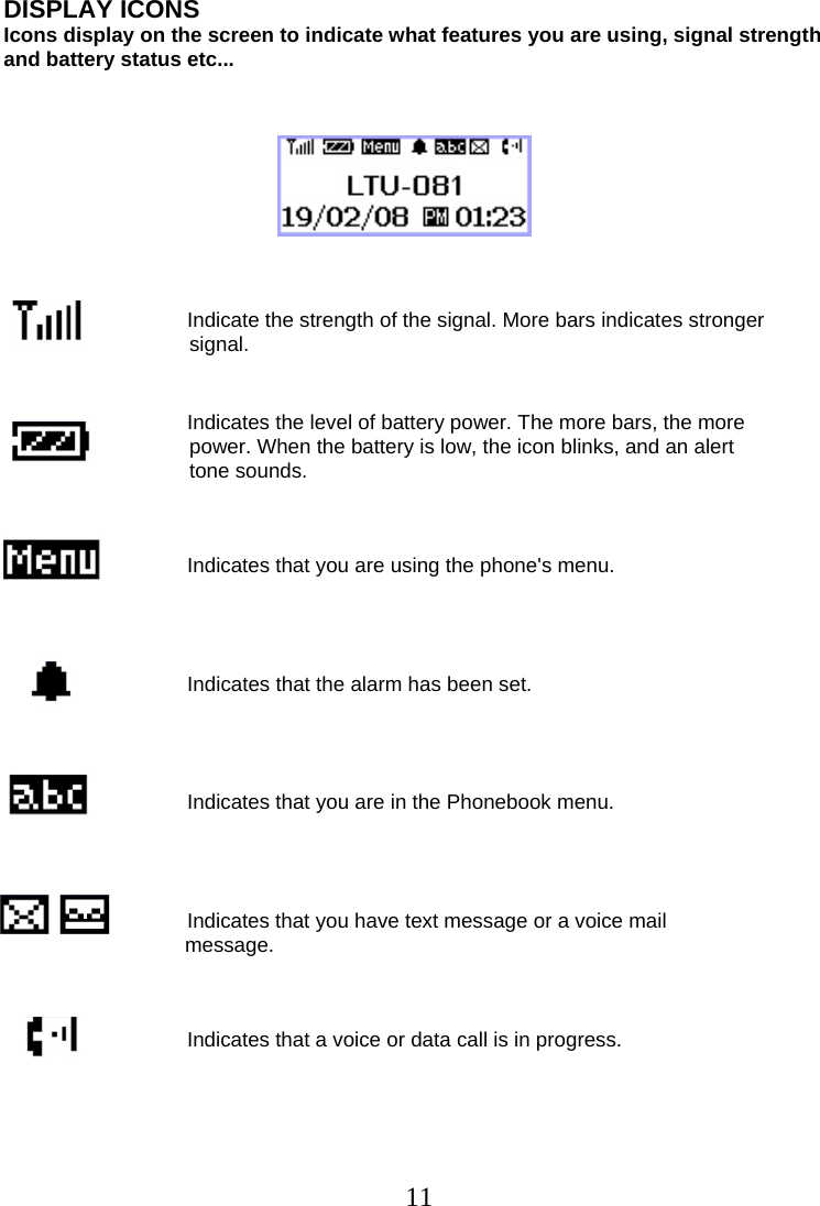  11DISPLAY ICONS  Icons display on the screen to indicate what features you are using, signal strength  and battery status etc...                                           Indicate the strength of the signal. More bars indicates stronger  signal.                                   Indicates the level of battery power. The more bars, the more  power. When the battery is low, the icon blinks, and an alert  tone sounds.                                    Indicates that you are using the phone&apos;s menu.                                     Indicates that the alarm has been set.                                     Indicates that you are in the Phonebook menu.                                     Indicates that you have text message or a voice mail   message.                                         Indicates that a voice or data call is in progress.  