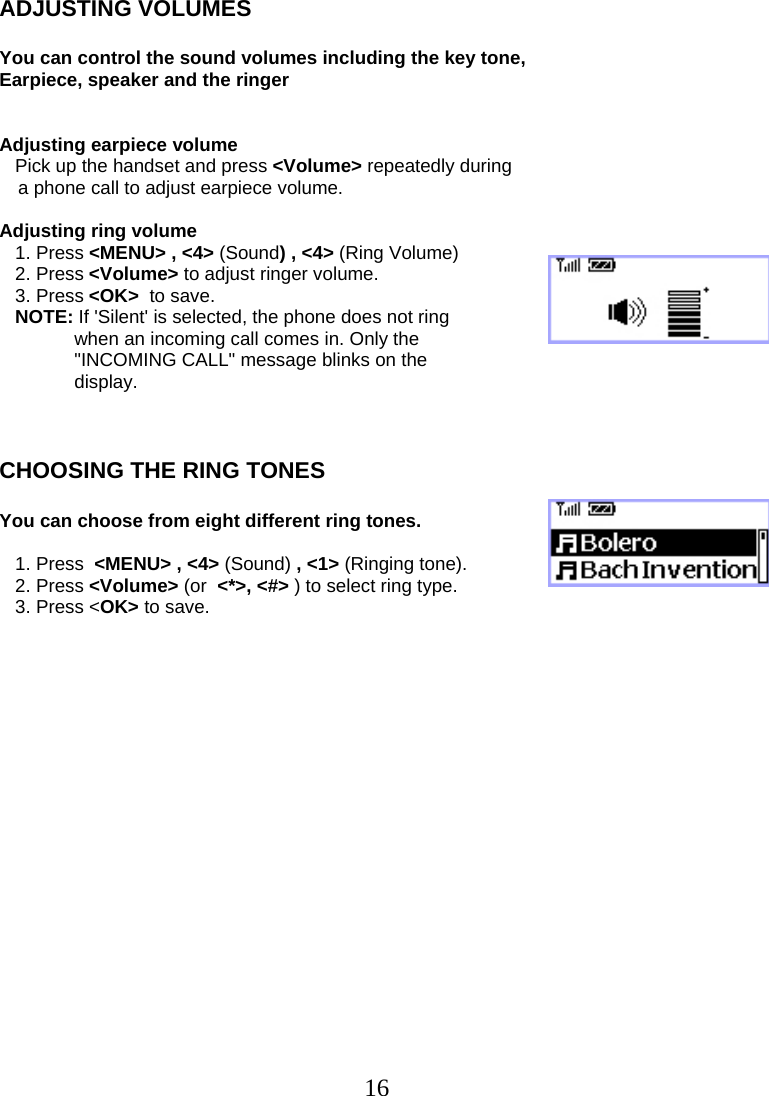  16ADJUSTING VOLUMES  You can control the sound volumes including the key tone, Earpiece, speaker and the ringer   Adjusting earpiece volume    Pick up the handset and press &lt;Volume&gt; repeatedly during  a phone call to adjust earpiece volume.  Adjusting ring volume    1. Press &lt;MENU&gt; , &lt;4&gt; (Sound) , &lt;4&gt; (Ring Volume)    2. Press &lt;Volume&gt; to adjust ringer volume.    3. Press &lt;OK&gt;  to save.    NOTE: If &apos;Silent&apos; is selected, the phone does not ring  when an incoming call comes in. Only the &quot;INCOMING CALL&quot; message blinks on the  display.    CHOOSING THE RING TONES  You can choose from eight different ring tones.     1. Press  &lt;MENU&gt; , &lt;4&gt; (Sound) , &lt;1&gt; (Ringing tone).    2. Press &lt;Volume&gt; (or  &lt;*&gt;, &lt;#&gt; ) to select ring type.    3. Press &lt;OK&gt; to save.