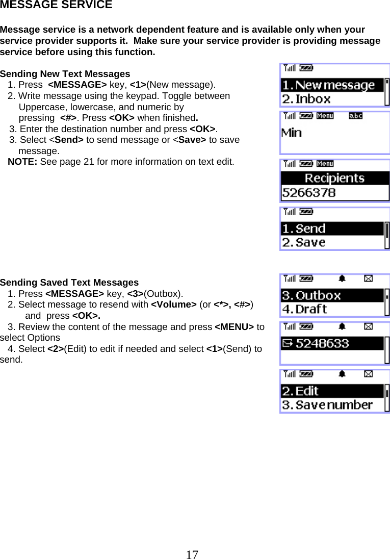  17MESSAGE SERVICE  Message service is a network dependent feature and is available only when your service provider supports it.  Make sure your service provider is providing message service before using this function.   Sending New Text Messages    1. Press  &lt;MESSAGE&gt; key, &lt;1&gt;(New message).    2. Write message using the keypad. Toggle between  Uppercase, lowercase, and numeric by  pressing  &lt;#&gt;. Press &lt;OK&gt; when finished. 3. Enter the destination number and press &lt;OK&gt;.    3. Select &lt;Send&gt; to send message or &lt;Save&gt; to save        message.    NOTE: See page 21 for more information on text edit.           Sending Saved Text Messages    1. Press &lt;MESSAGE&gt; key, &lt;3&gt;(Outbox).    2. Select message to resend with &lt;Volume&gt; (or &lt;*&gt;, &lt;#&gt;)  and  press &lt;OK&gt;.    3. Review the content of the message and press &lt;MENU&gt; to select Options    4. Select &lt;2&gt;(Edit) to edit if needed and select &lt;1&gt;(Send) to send.                 