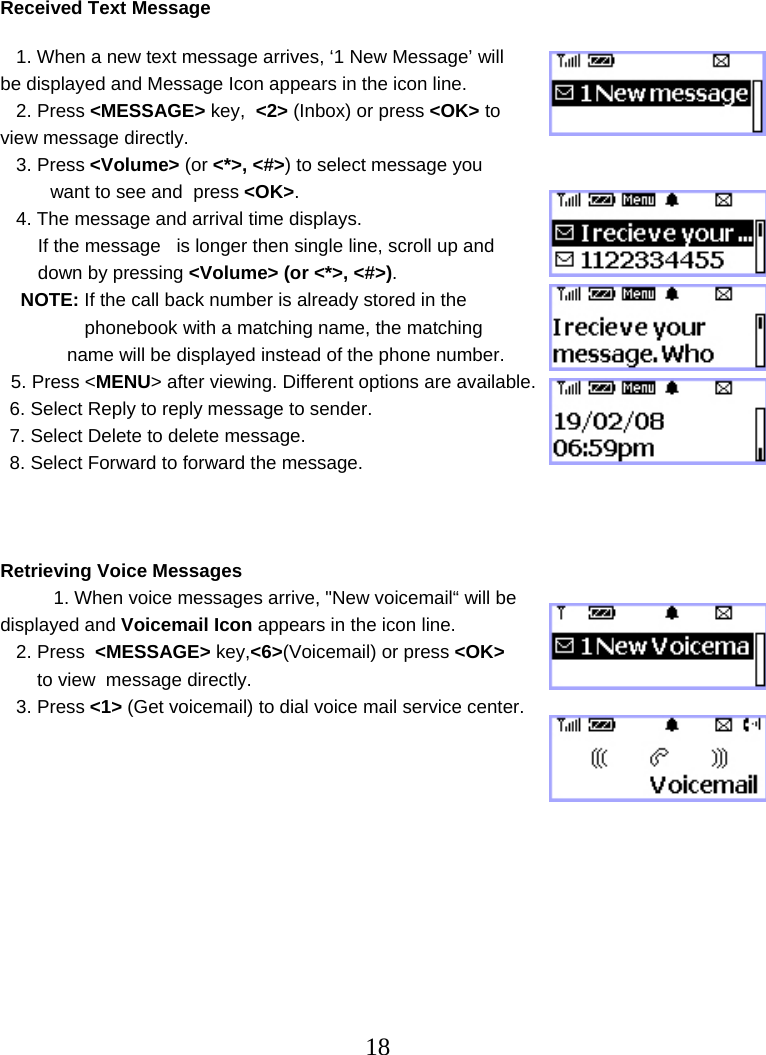  18  Received Text Message     1. When a new text message arrives, ‘1 New Message’ will be displayed and Message Icon appears in the icon line.    2. Press &lt;MESSAGE&gt; key,  &lt;2&gt; (Inbox) or press &lt;OK&gt; to view message directly.    3. Press &lt;Volume&gt; (or &lt;*&gt;, &lt;#&gt;) to select message you  want to see and  press &lt;OK&gt;.    4. The message and arrival time displays. If the message   is longer then single line, scroll up and down by pressing &lt;Volume&gt; (or &lt;*&gt;, &lt;#&gt;). NOTE: If the call back number is already stored in the  phonebook with a matching name, the matching   name will be displayed instead of the phone number.   5. Press &lt;MENU&gt; after viewing. Different options are available.  6. Select Reply to reply message to sender. 7. Select Delete to delete message. 8. Select Forward to forward the message.    Retrieving Voice Messages    1. When voice messages arrive, &quot;New voicemail“ will be displayed and Voicemail Icon appears in the icon line.    2. Press  &lt;MESSAGE&gt; key,&lt;6&gt;(Voicemail) or press &lt;OK&gt;  to view  message directly.    3. Press &lt;1&gt; (Get voicemail) to dial voice mail service center.         