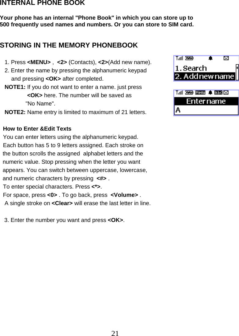  21INTERNAL PHONE BOOK  Your phone has an internal &quot;Phone Book&quot; in which you can store up to  500 frequently used names and numbers. Or you can store to SIM card.   STORING IN THE MEMORY PHONEBOOK     1. Press &lt;MENU&gt; ,  &lt;2&gt; (Contacts), &lt;2&gt;(Add new name).    2. Enter the name by pressing the alphanumeric keypad   and pressing &lt;OK&gt; after completed.    NOTE1: If you do not want to enter a name. just press  &lt;OK&gt; here. The number will be saved as  &quot;No Name&quot;.     NOTE2: Name entry is limited to maximum of 21 letters.    How to Enter &amp;Edit Texts   You can enter letters using the alphanumeric keypad.   Each button has 5 to 9 letters assigned. Each stroke on the button scrolls the assigned  alphabet letters and the  numeric value. Stop pressing when the letter you want  appears. You can switch between uppercase, lowercase,  and numeric characters by pressing  &lt;#&gt; .   To enter special characters. Press &lt;*&gt;.   For space, press &lt;0&gt; . To go back, press  &lt;Volume&gt; .    A single stroke on &lt;Clear&gt; will erase the last letter in line.  3. Enter the number you want and press &lt;OK&gt;.     