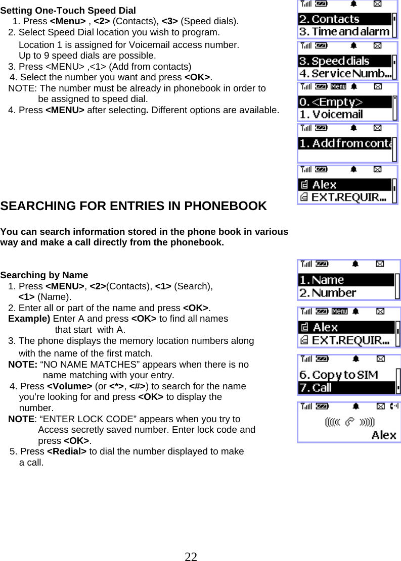  22Setting One-Touch Speed Dial 1. Press &lt;Menu&gt; , &lt;2&gt; (Contacts), &lt;3&gt; (Speed dials).    2. Select Speed Dial location you wish to program.        Location 1 is assigned for Voicemail access number.        Up to 9 speed dials are possible.    3. Press &lt;MENU&gt; ,&lt;1&gt; (Add from contacts) 4. Select the number you want and press &lt;OK&gt;.     NOTE: The number must be already in phonebook in order to   be assigned to speed dial.       4. Press &lt;MENU&gt; after selecting. Different options are available.        SEARCHING FOR ENTRIES IN PHONEBOOK  You can search information stored in the phone book in various way and make a call directly from the phonebook.   Searching by Name    1. Press &lt;MENU&gt;, &lt;2&gt;(Contacts), &lt;1&gt; (Search),  &lt;1&gt; (Name).    2. Enter all or part of the name and press &lt;OK&gt;.    Example) Enter A and press &lt;OK&gt; to find all names  that start  with A.    3. The phone displays the memory location numbers along        with the name of the first match.    NOTE: “NO NAME MATCHES” appears when there is no  name matching with your entry. 4. Press &lt;Volume&gt; (or &lt;*&gt;, &lt;#&gt;) to search for the name you’re looking for and press &lt;OK&gt; to display the  number.    NOTE: “ENTER LOCK CODE” appears when you try to  Access secretly saved number. Enter lock code and press &lt;OK&gt;. 5. Press &lt;Redial&gt; to dial the number displayed to make  a call.        