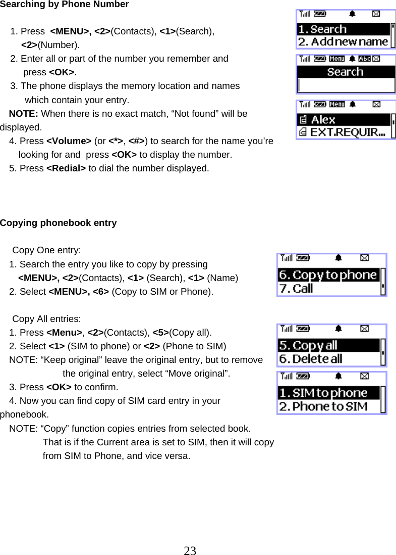  23Searching by Phone Number      1. Press  &lt;MENU&gt;, &lt;2&gt;(Contacts), &lt;1&gt;(Search),  &lt;2&gt;(Number).     2. Enter all or part of the number you remember and  press &lt;OK&gt;.     3. The phone displays the memory location and names  which contain your entry. NOTE: When there is no exact match, “Not found” will be displayed.  4. Press &lt;Volume&gt; (or &lt;*&gt;, &lt;#&gt;) to search for the name you’re  looking for and  press &lt;OK&gt; to display the number. 5. Press &lt;Redial&gt; to dial the number displayed.    Copying phonebook entry    Copy One entry: 1. Search the entry you like to copy by pressing &lt;MENU&gt;, &lt;2&gt;(Contacts), &lt;1&gt; (Search), &lt;1&gt; (Name) 2. Select &lt;MENU&gt;, &lt;6&gt; (Copy to SIM or Phone).  Copy All entries: 1. Press &lt;Menu&gt;, &lt;2&gt;(Contacts), &lt;5&gt;(Copy all). 2. Select &lt;1&gt; (SIM to phone) or &lt;2&gt; (Phone to SIM) NOTE: “Keep original” leave the original entry, but to remove   the original entry, select “Move original”. 3. Press &lt;OK&gt; to confirm. 4. Now you can find copy of SIM card entry in your phonebook. NOTE: “Copy” function copies entries from selected book.     That is if the Current area is set to SIM, then it will copy     from SIM to Phone, and vice versa.       