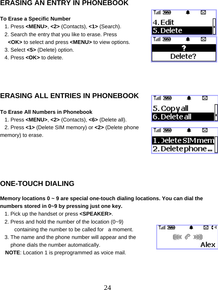  24   ERASING AN ENTRY IN PHONEBOOK  To Erase a Specific Number    1. Press &lt;MENU&gt;, &lt;2&gt; (Contacts), &lt;1&gt; (Search).    2. Search the entry that you like to erase. Press   &lt;OK&gt; to select and press &lt;MENU&gt; to view options.    3. Select &lt;5&gt; (Delete) option.    4. Press &lt;OK&gt; to delete.     ERASING ALL ENTRIES IN PHONEBOOK  To Erase All Numbers in Phonebook    1. Press &lt;MENU&gt;, &lt;2&gt; (Contacts), &lt;6&gt; (Delete all).    2. Press &lt;1&gt; (Delete SIM memory) or &lt;2&gt; (Delete phone memory) to erase.          ONE-TOUCH DIALING  Memory locations 0 ~ 9 are special one-touch dialing locations. You can dial the numbers stored in 0~9 by pressing just one key.    1. Pick up the handset or press &lt;SPEAKER&gt;.    2. Press and hold the number of the location (0~9)  containing the number to be called for   a moment.    3. The name and the phone number will appear and the         phone dials the number automatically. NOTE: Location 1 is preprogrammed as voice mail.    