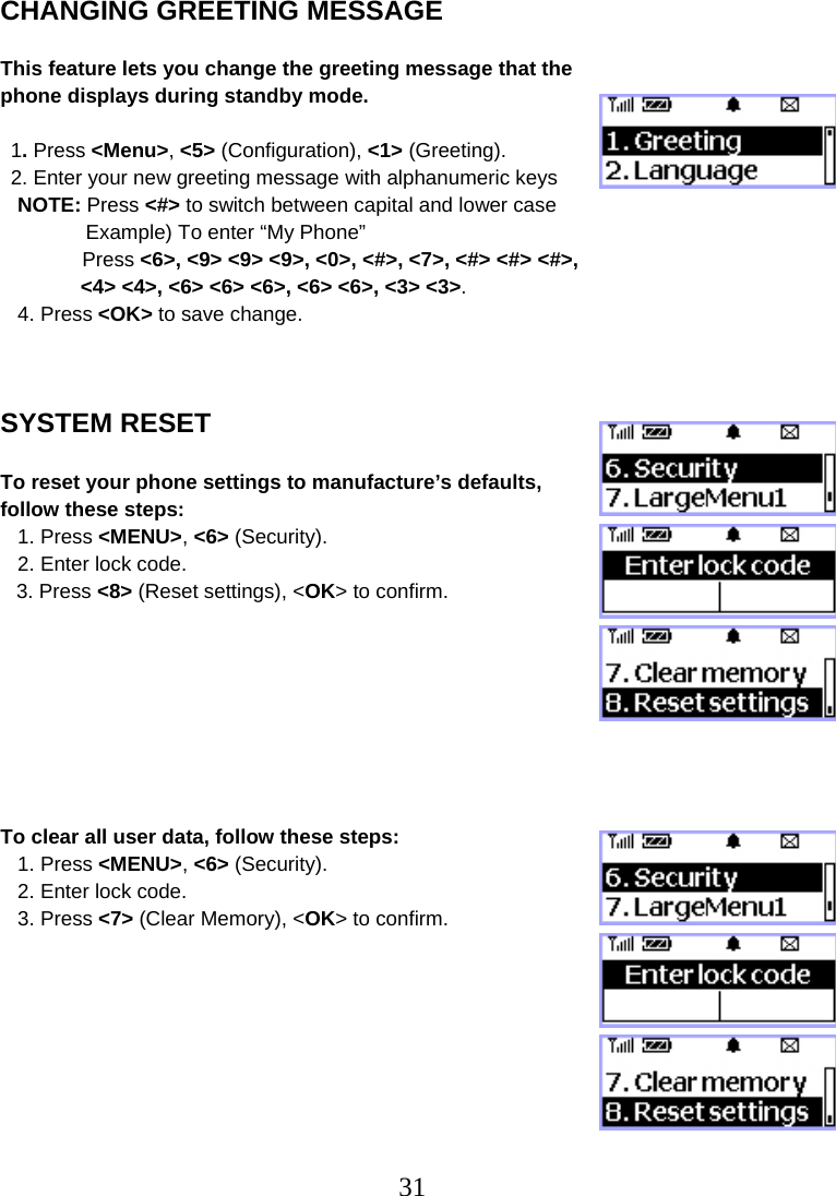  31CHANGING GREETING MESSAGE  This feature lets you change the greeting message that the phone displays during standby mode.  1. Press &lt;Menu&gt;, &lt;5&gt; (Configuration), &lt;1&gt; (Greeting). 2. Enter your new greeting message with alphanumeric keys    NOTE: Press &lt;#&gt; to switch between capital and lower case                Example) To enter “My Phone”  Press &lt;6&gt;, &lt;9&gt; &lt;9&gt; &lt;9&gt;, &lt;0&gt;, &lt;#&gt;, &lt;7&gt;, &lt;#&gt; &lt;#&gt; &lt;#&gt;,  &lt;4&gt; &lt;4&gt;, &lt;6&gt; &lt;6&gt; &lt;6&gt;, &lt;6&gt; &lt;6&gt;, &lt;3&gt; &lt;3&gt;.    4. Press &lt;OK&gt; to save change.    SYSTEM RESET  To reset your phone settings to manufacture’s defaults, follow these steps:    1. Press &lt;MENU&gt;, &lt;6&gt; (Security).    2. Enter lock code.  3. Press &lt;8&gt; (Reset settings), &lt;OK&gt; to confirm.         To clear all user data, follow these steps:    1. Press &lt;MENU&gt;, &lt;6&gt; (Security).    2. Enter lock code.    3. Press &lt;7&gt; (Clear Memory), &lt;OK&gt; to confirm. 