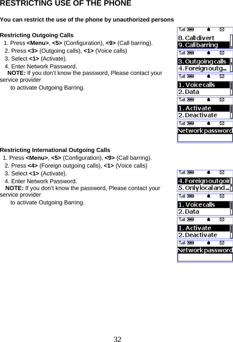  32RESTRICTING USE OF THE PHONE  You can restrict the use of the phone by unauthorized persons  Restricting Outgoing Calls 1. Press &lt;Menu&gt;, &lt;5&gt; (Configuration), &lt;9&gt; (Call barring).    2. Press &lt;3&gt; (Outgoing calls), &lt;1&gt; (Voice calls)    3. Select &lt;1&gt; (Activate).    4. Enter Network Password. NOTE: If you don’t know the password, Please contact your service provider    to activate Outgoing Barring.        Restricting International Outgoing Calls 1. Press &lt;Menu&gt;, &lt;5&gt; (Configuration), &lt;9&gt; (Call barring).    2. Press &lt;4&gt; (Foreign outgoing calls), &lt;1&gt; (Voice calls)    3. Select &lt;1&gt; (Activate).    4. Enter Network Password. NOTE: If you don’t know the password, Please contact your service provider    to activate Outgoing Barring.                