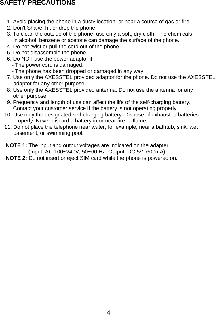  4SAFETY PRECAUTIONS       1. Avoid placing the phone in a dusty location, or near a source of gas or fire.    2. Don&apos;t Shake, hit or drop the phone.    3. To clean the outside of the phone, use only a soft, dry cloth. The chemicals           in alcohol, benzene or acetone can damage the surface of the phone.     4. Do not twist or pull the cord out of the phone.     5. Do not disassemble the phone.     6. Do NOT use the power adaptor if:          - The power cord is damaged.          - The phone has been dropped or damaged in any way.     7. Use only the AXESSTEL provided adaptor for the phone. Do not use the AXESSTEL adaptor for any other purpose.     8. Use only the AXESSTEL provided antenna. Do not use the antenna for any            other purpose.     9. Frequency and length of use can affect the life of the self-charging battery.         Contact your customer service if the battery is not operating properly.     10. Use only the designated self-charging battery. Dispose of exhausted batteries           properly. Never discard a battery in or near fire or flame.     11. Do not place the telephone near water, for example, near a bathtub, sink, wet           basement, or swimming pool.       NOTE 1: The input and output voltages are indicated on the adapter.                    (Input: AC 100~240V, 50~60 Hz, Output: DC 5V, 600mA)     NOTE 2: Do not insert or eject SIM card while the phone is powered on.     