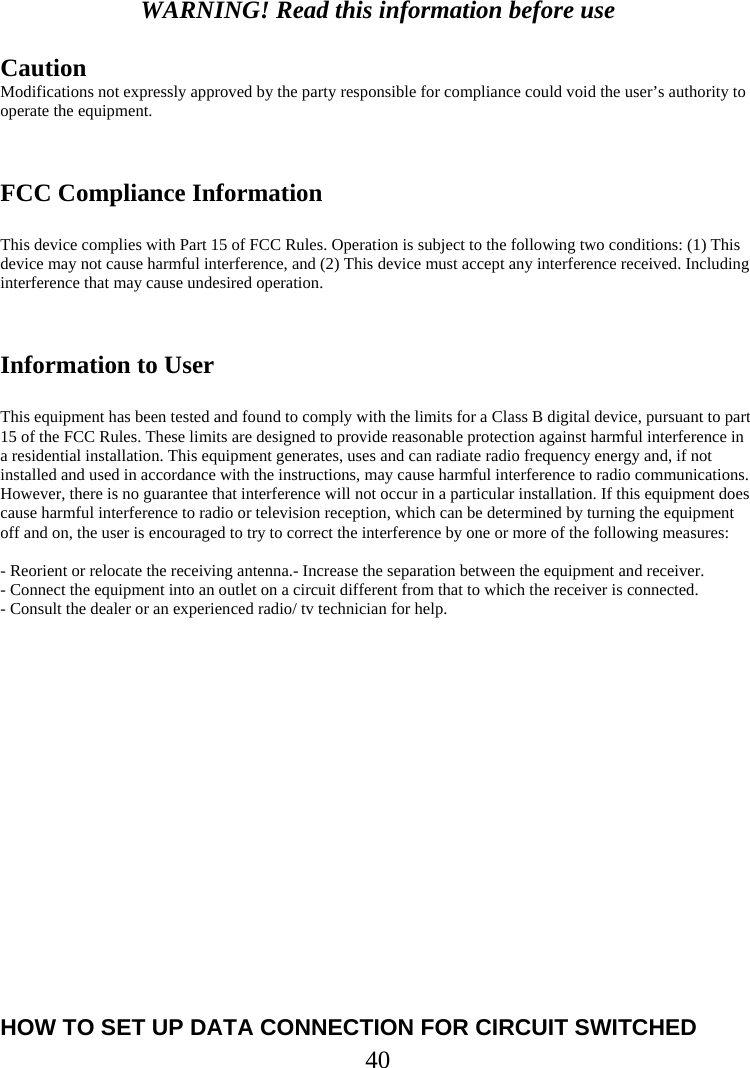  40 WARNING! Read this information before use  Caution Modifications not expressly approved by the party responsible for compliance could void the user’s authority to operate the equipment.   FCC Compliance Information  This device complies with Part 15 of FCC Rules. Operation is subject to the following two conditions: (1) This device may not cause harmful interference, and (2) This device must accept any interference received. Including interference that may cause undesired operation.   Information to User  This equipment has been tested and found to comply with the limits for a Class B digital device, pursuant to part 15 of the FCC Rules. These limits are designed to provide reasonable protection against harmful interference in a residential installation. This equipment generates, uses and can radiate radio frequency energy and, if not installed and used in accordance with the instructions, may cause harmful interference to radio communications. However, there is no guarantee that interference will not occur in a particular installation. If this equipment does cause harmful interference to radio or television reception, which can be determined by turning the equipment off and on, the user is encouraged to try to correct the interference by one or more of the following measures:   - Reorient or relocate the receiving antenna.- Increase the separation between the equipment and receiver. - Connect the equipment into an outlet on a circuit different from that to which the receiver is connected. - Consult the dealer or an experienced radio/ tv technician for help.                HOW TO SET UP DATA CONNECTION FOR CIRCUIT SWITCHED 