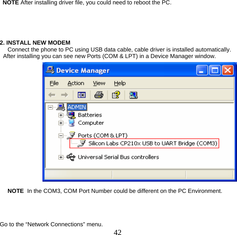  42                NOTE After installing driver file, you could need to reboot the PC.      2. INSTALL NEW MODEM Connect the phone to PC using USB data cable, cable driver is installed automatically.   After installing you can see new Ports (COM &amp; LPT) in a Device Manager window.                    NOTE  In the COM3, COM Port Number could be different on the PC Environment.     Go to the “Network Connections” menu. 