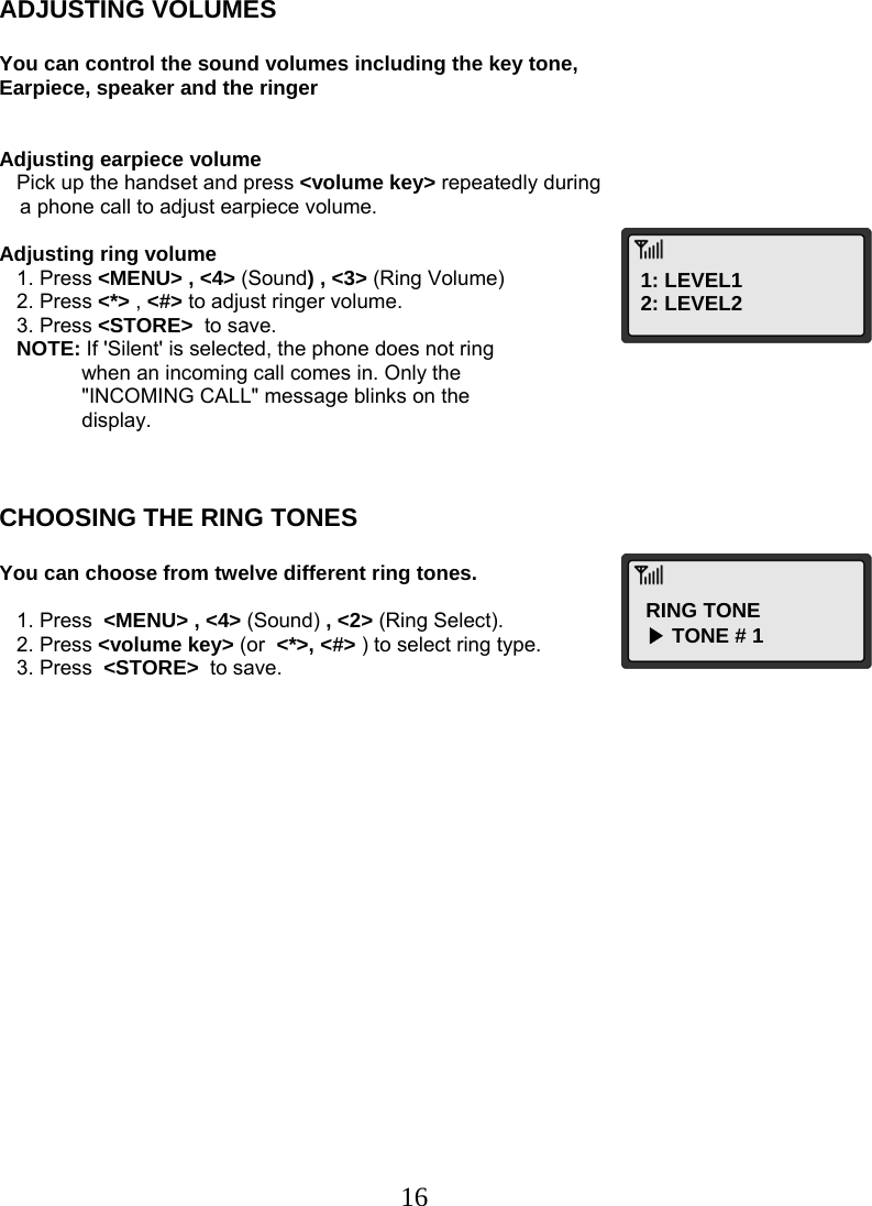  16ADJUSTING VOLUMES  You can control the sound volumes including the key tone, Earpiece, speaker and the ringer   Adjusting earpiece volume    Pick up the handset and press &lt;volume key&gt; repeatedly during  a phone call to adjust earpiece volume.  Adjusting ring volume    1. Press &lt;MENU&gt; , &lt;4&gt; (Sound) , &lt;3&gt; (Ring Volume)    2. Press &lt;*&gt; , &lt;#&gt; to adjust ringer volume.    3. Press &lt;STORE&gt;  to save.    NOTE: If &apos;Silent&apos; is selected, the phone does not ring  when an incoming call comes in. Only the &quot;INCOMING CALL&quot; message blinks on the  display.    CHOOSING THE RING TONES  You can choose from twelve different ring tones.     1. Press  &lt;MENU&gt; , &lt;4&gt; (Sound) , &lt;2&gt; (Ring Select).    2. Press &lt;volume key&gt; (or  &lt;*&gt;, &lt;#&gt; ) to select ring type.    3. Press  &lt;STORE&gt;  to save.1: LEVEL1 2: LEVEL2 RING TONE ▶ TONE # 1 