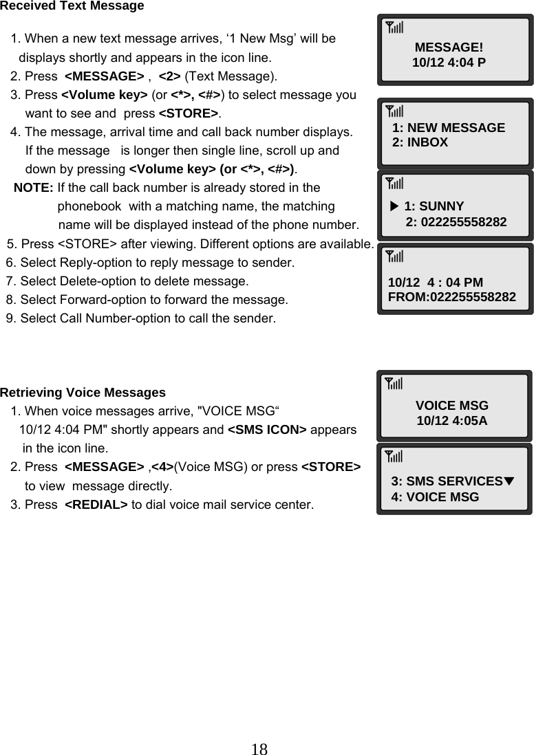  18MESSAGE! 10/12 4:04 P 1: NEW MESSAGE 2: INBOX ▶ 1: SUNNY      2: 022255558282 10/12  4 : 04 PM FROM:022255558282 VOICE MSG 10/12 4:05A 3: SMS SERVICES▼ 4: VOICE MSG Received Text Message     1. When a new text message arrives, ‘1 New Msg’ will be displays shortly and appears in the icon line.    2. Press  &lt;MESSAGE&gt; ,  &lt;2&gt; (Text Message).    3. Press &lt;Volume key&gt; (or &lt;*&gt;, &lt;#&gt;) to select message you  want to see and  press &lt;STORE&gt;.    4. The message, arrival time and call back number displays. If the message   is longer then single line, scroll up and down by pressing &lt;Volume key&gt; (or &lt;*&gt;, &lt;#&gt;). NOTE: If the call back number is already stored in the  phonebook  with a matching name, the matching   name will be displayed instead of the phone number.   5. Press &lt;STORE&gt; after viewing. Different options are available.  6. Select Reply-option to reply message to sender. 7. Select Delete-option to delete message. 8. Select Forward-option to forward the message. 9. Select Call Number-option to call the sender.    Retrieving Voice Messages    1. When voice messages arrive, &quot;VOICE MSG“  10/12 4:04 PM&quot; shortly appears and &lt;SMS ICON&gt; appears  in the icon line.    2. Press  &lt;MESSAGE&gt; ,&lt;4&gt;(Voice MSG) or press &lt;STORE&gt;  to view  message directly.    3. Press  &lt;REDIAL&gt; to dial voice mail service center.         