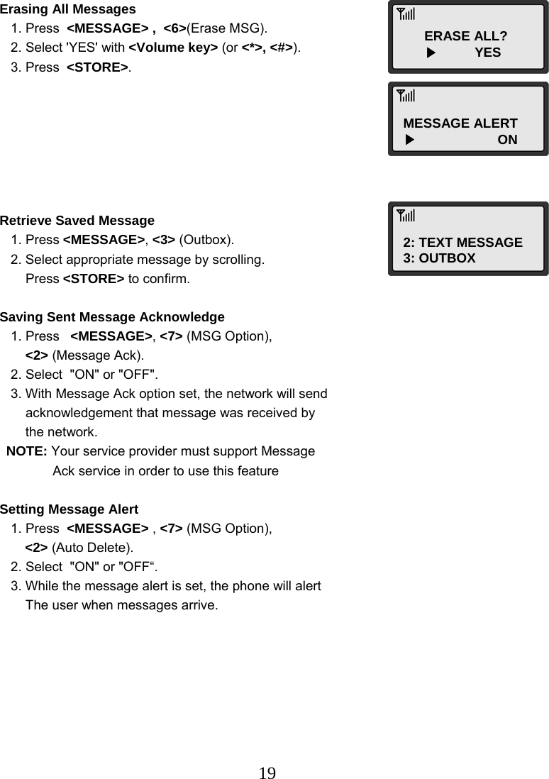  19ERASE ALL?        ▶          YES MESSAGE ALERT ▶                      ON 2: TEXT MESSAGE 3: OUTBOX Erasing All Messages    1. Press  &lt;MESSAGE&gt; ,  &lt;6&gt;(Erase MSG).    2. Select &apos;YES&apos; with &lt;Volume key&gt; (or &lt;*&gt;, &lt;#&gt;).    3. Press  &lt;STORE&gt;.        Retrieve Saved Message    1. Press &lt;MESSAGE&gt;, &lt;3&gt; (Outbox).    2. Select appropriate message by scrolling.        Press &lt;STORE&gt; to confirm.  Saving Sent Message Acknowledge    1. Press   &lt;MESSAGE&gt;, &lt;7&gt; (MSG Option),        &lt;2&gt; (Message Ack).    2. Select  &quot;ON&quot; or &quot;OFF&quot;.    3. With Message Ack option set, the network will send        acknowledgement that message was received by        the network. NOTE: Your service provider must support Message   Ack service in order to use this feature  Setting Message Alert    1. Press  &lt;MESSAGE&gt; , &lt;7&gt; (MSG Option),   &lt;2&gt; (Auto Delete).    2. Select  &quot;ON&quot; or &quot;OFF“.    3. While the message alert is set, the phone will alert        The user when messages arrive. 