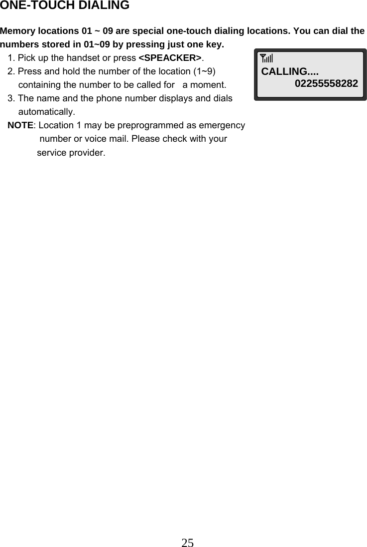  25ONE-TOUCH DIALING  Memory locations 01 ~ 09 are special one-touch dialing locations. You can dial the numbers stored in 01~09 by pressing just one key.    1. Pick up the handset or press &lt;SPEACKER&gt;.    2. Press and hold the number of the location (1~9)  containing the number to be called for   a moment.    3. The name and the phone number displays and dials  automatically.    NOTE: Location 1 may be preprogrammed as emergency  number or voice mail. Please check with your  service provider.                                   CALLING....  02255558282 