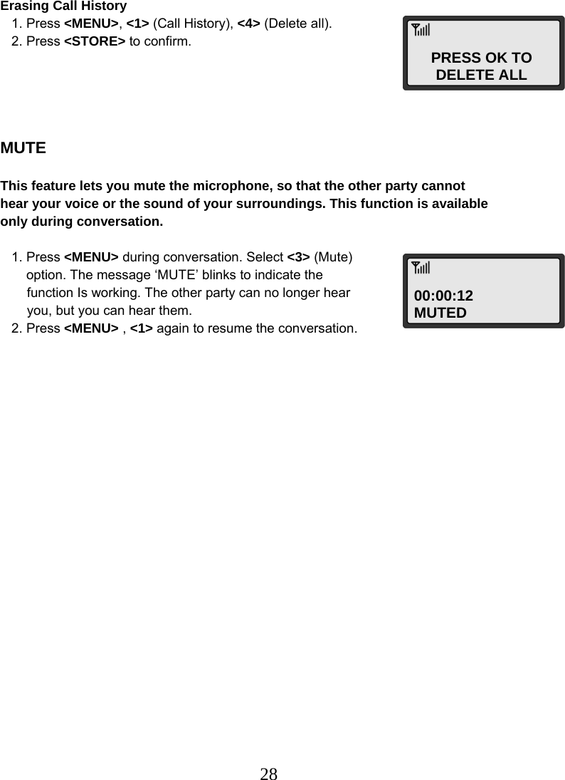  28PRESS OK TO DELETE ALL 00:00:12 MUTED Erasing Call History    1. Press &lt;MENU&gt;, &lt;1&gt; (Call History), &lt;4&gt; (Delete all).    2. Press &lt;STORE&gt; to confirm.      MUTE  This feature lets you mute the microphone, so that the other party cannot  hear your voice or the sound of your surroundings. This function is available  only during conversation.     1. Press &lt;MENU&gt; during conversation. Select &lt;3&gt; (Mute)        option. The message ‘MUTE’ blinks to indicate the  function Is working. The other party can no longer hear  you, but you can hear them.    2. Press &lt;MENU&gt; , &lt;1&gt; again to resume the conversation.                            