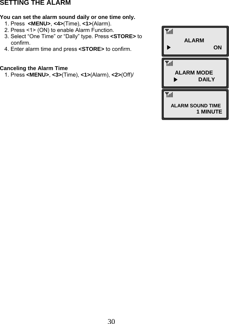  30ALARM ▶      ON ALARM MODE ▶             DAILY ALARM SOUND TIME 1 MINUTE SETTING THE ALARM  You can set the alarm sound daily or one time only.    1. Press  &lt;MENU&gt;, &lt;4&gt;(Time), &lt;1&gt;(Alarm).    2. Press &lt;1&gt; (ON) to enable Alarm Function.    3. Select “One Time” or “Dally” type. Press &lt;STORE&gt; to  confirm.    4. Enter alarm time and press &lt;STORE&gt; to confirm.   Canceling the Alarm Time    1. Press &lt;MENU&gt;, &lt;3&gt;(Time), &lt;1&gt;(Alarm), &lt;2&gt;(Off)/                                   