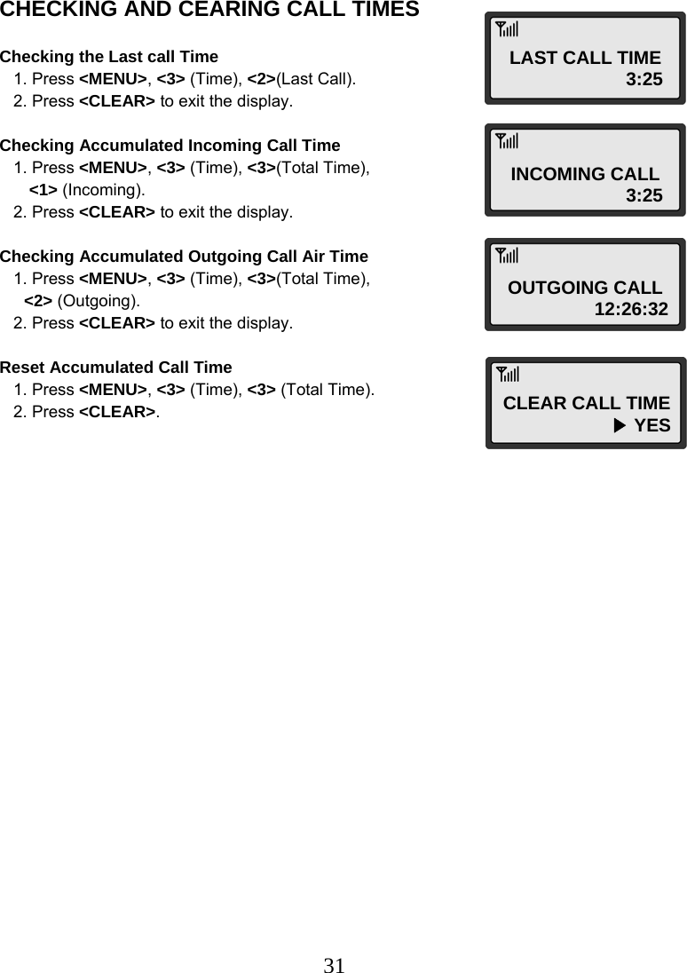  31CHECKING AND CEARING CALL TIMES  Checking the Last call Time    1. Press &lt;MENU&gt;, &lt;3&gt; (Time), &lt;2&gt;(Last Call).    2. Press &lt;CLEAR&gt; to exit the display.  Checking Accumulated Incoming Call Time    1. Press &lt;MENU&gt;, &lt;3&gt; (Time), &lt;3&gt;(Total Time),  &lt;1&gt; (Incoming).    2. Press &lt;CLEAR&gt; to exit the display.  Checking Accumulated Outgoing Call Air Time    1. Press &lt;MENU&gt;, &lt;3&gt; (Time), &lt;3&gt;(Total Time),  &lt;2&gt; (Outgoing).    2. Press &lt;CLEAR&gt; to exit the display.  Reset Accumulated Call Time    1. Press &lt;MENU&gt;, &lt;3&gt; (Time), &lt;3&gt; (Total Time).    2. Press &lt;CLEAR&gt;. LAST CALL TIME                        3:25 INCOMING CALL                        3:25 OUTGOING CALL                   12:26:32 CLEAR CALL TIME                      ▶ YES 