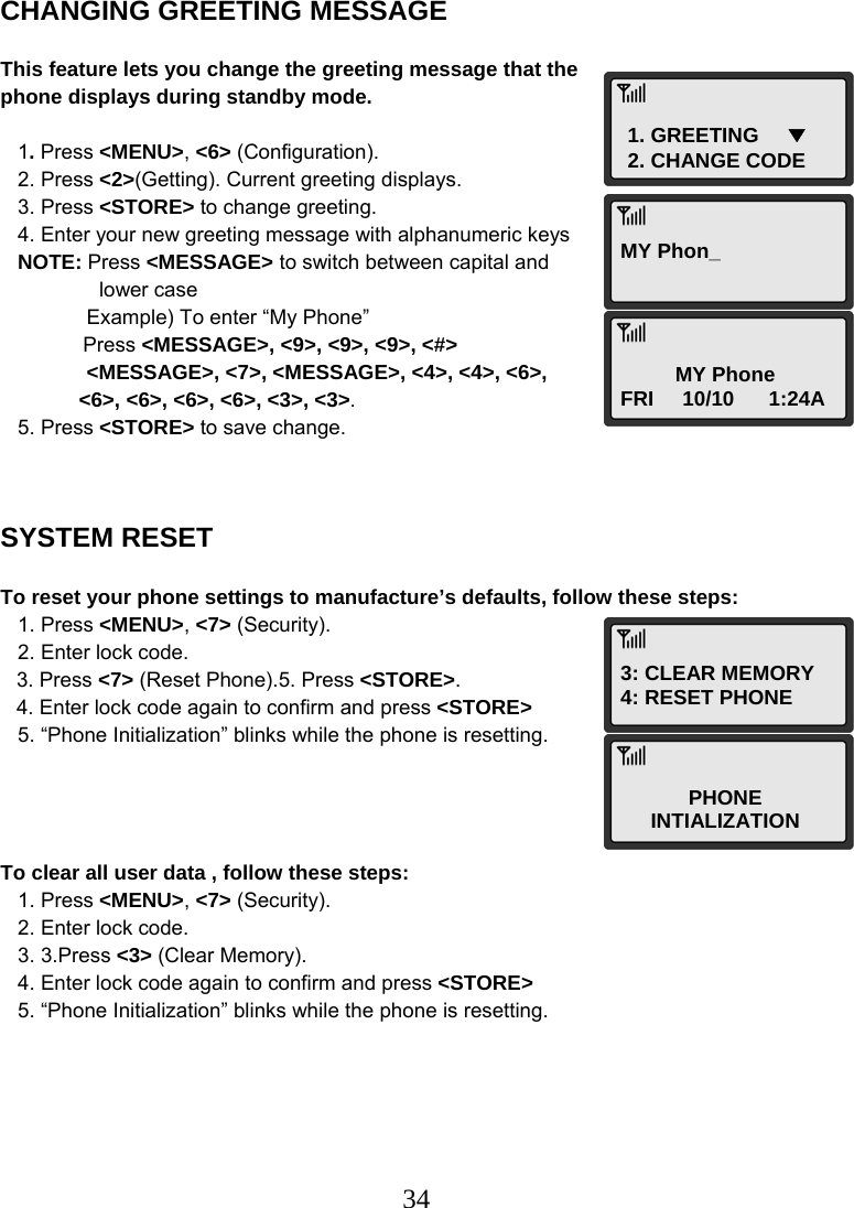  341. GREETING     ▼ 2. CHANGE CODE MY Phon_ MY Phone FRI     10/10      1:24A 3: CLEAR MEMORY 4: RESET PHONE PHONE INTIALIZATION CHANGING GREETING MESSAGE  This feature lets you change the greeting message that the phone displays during standby mode.     1. Press &lt;MENU&gt;, &lt;6&gt; (Configuration).    2. Press &lt;2&gt;(Getting). Current greeting displays.    3. Press &lt;STORE&gt; to change greeting.    4. Enter your new greeting message with alphanumeric keys    NOTE: Press &lt;MESSAGE&gt; to switch between capital and  lower case                Example) To enter “My Phone”  Press &lt;MESSAGE&gt;, &lt;9&gt;, &lt;9&gt;, &lt;9&gt;, &lt;#&gt;                &lt;MESSAGE&gt;, &lt;7&gt;, &lt;MESSAGE&gt;, &lt;4&gt;, &lt;4&gt;, &lt;6&gt;,  &lt;6&gt;, &lt;6&gt;, &lt;6&gt;, &lt;6&gt;, &lt;3&gt;, &lt;3&gt;.    5. Press &lt;STORE&gt; to save change.    SYSTEM RESET  To reset your phone settings to manufacture’s defaults, follow these steps:    1. Press &lt;MENU&gt;, &lt;7&gt; (Security).    2. Enter lock code.  3. Press &lt;7&gt; (Reset Phone).5. Press &lt;STORE&gt;.  4. Enter lock code again to confirm and press &lt;STORE&gt;    5. “Phone Initialization” blinks while the phone is resetting.     To clear all user data , follow these steps:    1. Press &lt;MENU&gt;, &lt;7&gt; (Security).    2. Enter lock code.    3. 3.Press &lt;3&gt; (Clear Memory).    4. Enter lock code again to confirm and press &lt;STORE&gt;    5. “Phone Initialization” blinks while the phone is resetting. 