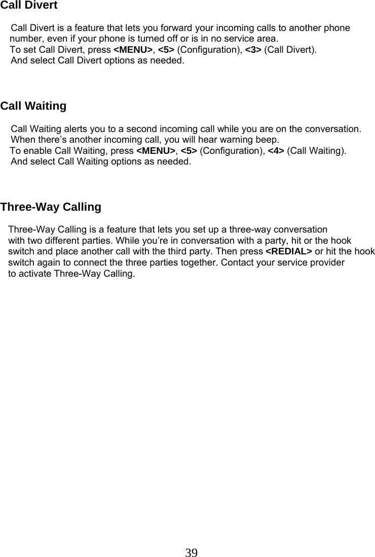  39Call Divert            Call Divert is a feature that lets you forward your incoming calls to another phone number, even if your phone is turned off or is in no service area.  To set Call Divert, press &lt;MENU&gt;, &lt;5&gt; (Configuration), &lt;3&gt; (Call Divert).     And select Call Divert options as needed.    Call Waiting      Call Waiting alerts you to a second incoming call while you are on the conversation.     When there’s another incoming call, you will hear warning beep.  To enable Call Waiting, press &lt;MENU&gt;, &lt;5&gt; (Configuration), &lt;4&gt; (Call Waiting).     And select Call Waiting options as needed.    Three-Way Calling     Three-Way Calling is a feature that lets you set up a three-way conversation    with two different parties. While you’re in conversation with a party, hit or the hook    switch and place another call with the third party. Then press &lt;REDIAL&gt; or hit the hook    switch again to connect the three parties together. Contact your service provider    to activate Three-Way Calling.  