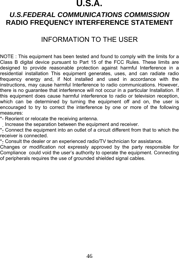  46U.S.A. U.S.FEDERAL COMMUNICATIONS COMMISSION RADIO FREQUENCY INTERFERENCE STATEMENT  INFORMATION TO THE USER  NOTE : This equipment has been tested and found to comply with the limits for a Class B digital device pursuant to Part 15 of the FCC Rules. These limits are designed to provide reasonable protection against harmful Interference in a residential installation This equipment generates, uses, and can radiate radio frequency energy and, if Not installed and used in accordance with the instructions, may cause harmful Interference to radio communications. However, there is no guarantee that interference will not occur in a particular Installation. If this equipment does cause harmful interference to radio or television reception, which can be determined by turning the equipment off and on, the user is encouraged to try to correct the interference by one or more of the following measures: *- Reorient or relocate the receiving antenna. Increase the separation between the equipment and receiver.　 *- Connect the equipment into an outlet of a circuit different from that to which the receiver is connected. *- Consult the dealer or an experienced radio/TV technician for assistance. Changes or modification not expressly approved by the party responsible for Compliance  could void the user’s authority to operate the equipment. Connecting of peripherals requires the use of grounded shielded signal cables. 