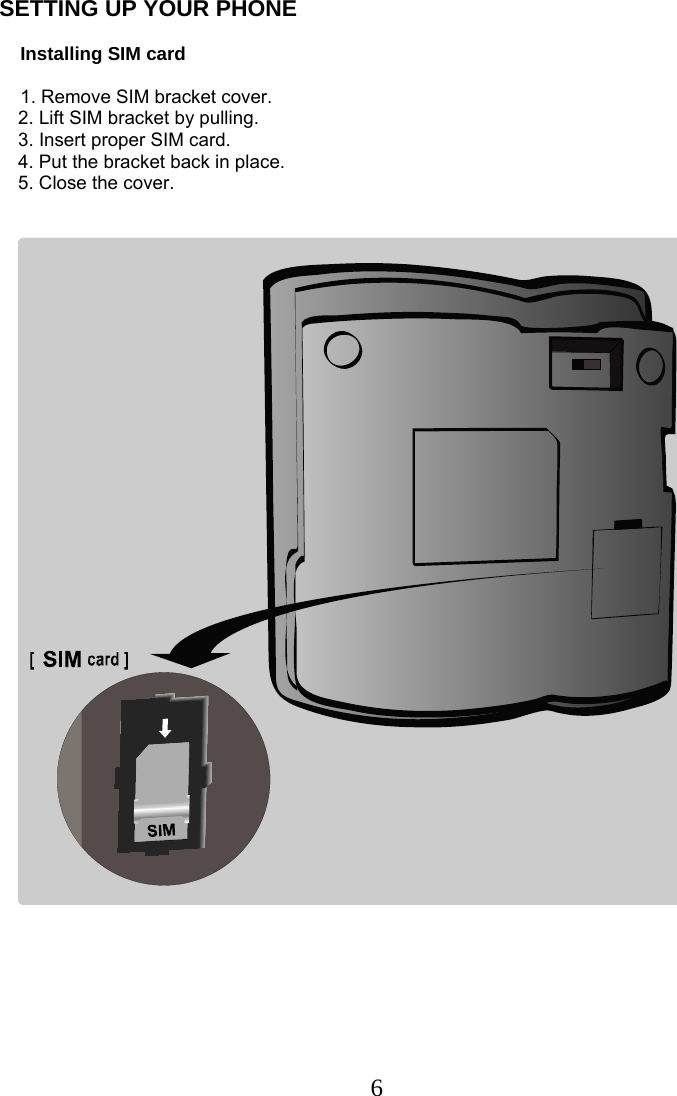  6SETTING UP YOUR PHONE                  Installing SIM card      1. Remove SIM bracket cover. 2. Lift SIM bracket by pulling. 3. Insert proper SIM card. 4. Put the bracket back in place. 5. Close the cover.    