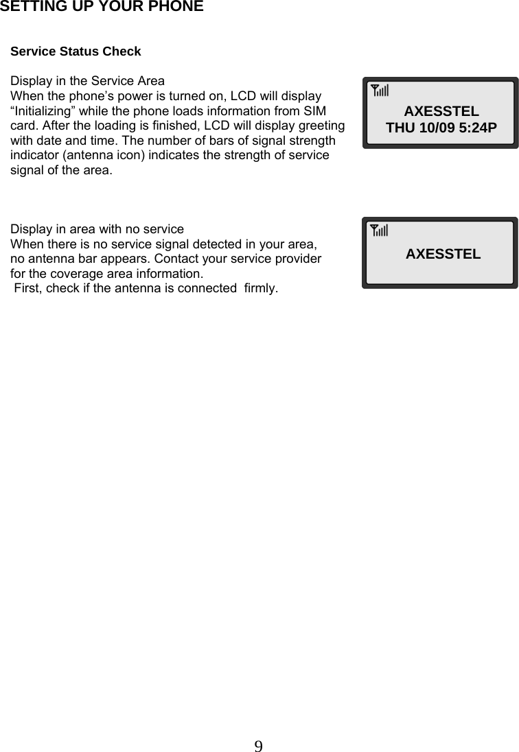  9SETTING UP YOUR PHONE       Service Status Check      Display in the Service Area     When the phone’s power is turned on, LCD will display    “Initializing” while the phone loads information from SIM    card. After the loading is finished, LCD will display greeting    with date and time. The number of bars of signal strength    indicator (antenna icon) indicates the strength of service    signal of the area.        Display in area with no service     When there is no service signal detected in your area,     no antenna bar appears. Contact your service provider     for the coverage area information.                                      First, check if the antenna is connected  firmly.       AXESSTEL THU 10/09 5:24P AXESSTEL  