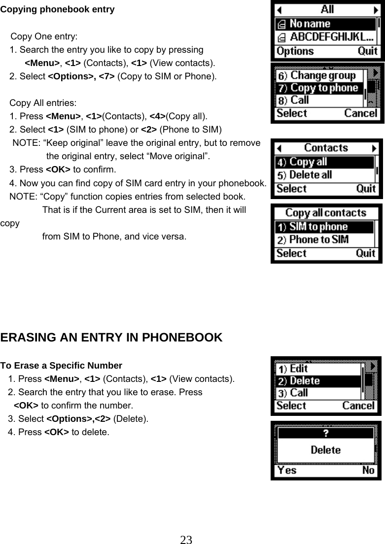  23Copying phonebook entry        Copy One entry: 1. Search the entry you like to copy by pressing &lt;Menu&gt;, &lt;1&gt; (Contacts), &lt;1&gt; (View contacts). 2. Select &lt;Options&gt;, &lt;7&gt; (Copy to SIM or Phone).  Copy All entries: 1. Press &lt;Menu&gt;, &lt;1&gt;(Contacts), &lt;4&gt;(Copy all). 2. Select &lt;1&gt; (SIM to phone) or &lt;2&gt; (Phone to SIM) NOTE: “Keep original” leave the original entry, but to remove   the original entry, select “Move original”. 3. Press &lt;OK&gt; to confirm. 4. Now you can find copy of SIM card entry in your phonebook. NOTE: “Copy” function copies entries from selected book.     That is if the Current area is set to SIM, then it will copy     from SIM to Phone, and vice versa.        ERASING AN ENTRY IN PHONEBOOK  To Erase a Specific Number    1. Press &lt;Menu&gt;, &lt;1&gt; (Contacts), &lt;1&gt; (View contacts).    2. Search the entry that you like to erase. Press   &lt;OK&gt; to confirm the number.    3. Select &lt;Options&gt;,&lt;2&gt; (Delete).    4. Press &lt;OK&gt; to delete.        