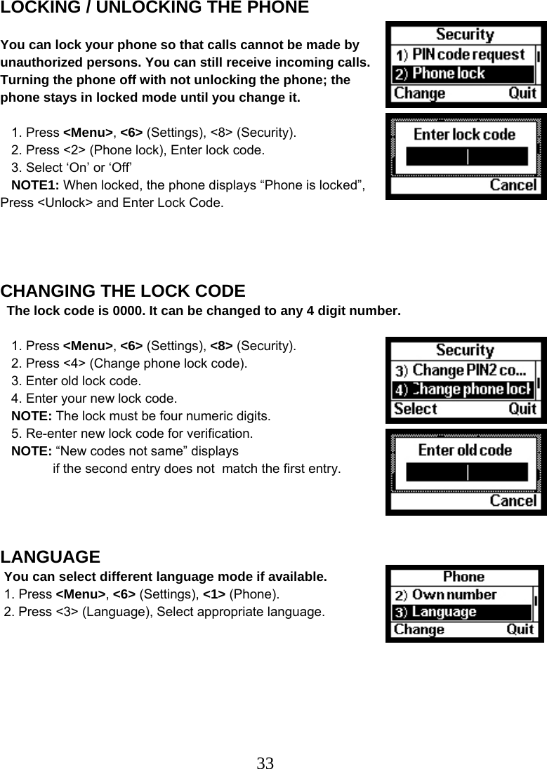  33LOCKING / UNLOCKING THE PHONE  You can lock your phone so that calls cannot be made by unauthorized persons. You can still receive incoming calls. Turning the phone off with not unlocking the phone; the phone stays in locked mode until you change it.     1. Press &lt;Menu&gt;, &lt;6&gt; (Settings), &lt;8&gt; (Security).    2. Press &lt;2&gt; (Phone lock), Enter lock code.    3. Select ‘On’ or ‘Off’     NOTE1: When locked, the phone displays “Phone is locked”, Press &lt;Unlock&gt; and Enter Lock Code.     CHANGING THE LOCK CODE The lock code is 0000. It can be changed to any 4 digit number.     1. Press &lt;Menu&gt;, &lt;6&gt; (Settings), &lt;8&gt; (Security).    2. Press &lt;4&gt; (Change phone lock code).    3. Enter old lock code.    4. Enter your new lock code.    NOTE: The lock must be four numeric digits.    5. Re-enter new lock code for verification.    NOTE: “New codes not same” displays   if the second entry does not  match the first entry.     LANGUAGE  You can select different language mode if available.  1. Press &lt;Menu&gt;, &lt;6&gt; (Settings), &lt;1&gt; (Phone).  2. Press &lt;3&gt; (Language), Select appropriate language.     