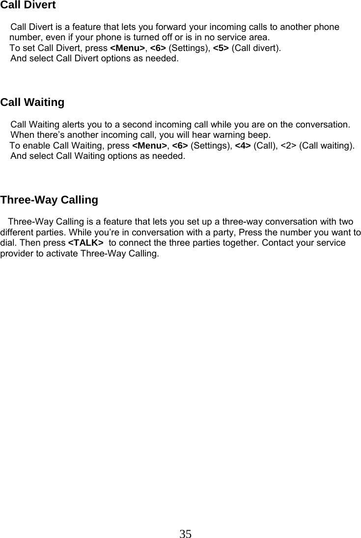  35Call Divert            Call Divert is a feature that lets you forward your incoming calls to another phone number, even if your phone is turned off or is in no service area.  To set Call Divert, press &lt;Menu&gt;, &lt;6&gt; (Settings), &lt;5&gt; (Call divert).     And select Call Divert options as needed.    Call Waiting      Call Waiting alerts you to a second incoming call while you are on the conversation.     When there’s another incoming call, you will hear warning beep.  To enable Call Waiting, press &lt;Menu&gt;, &lt;6&gt; (Settings), &lt;4&gt; (Call), &lt;2&gt; (Call waiting).     And select Call Waiting options as needed.    Three-Way Calling     Three-Way Calling is a feature that lets you set up a three-way conversation with two different parties. While you’re in conversation with a party, Press the number you want to dial. Then press &lt;TALK&gt;  to connect the three parties together. Contact your service provider to activate Three-Way Calling.   