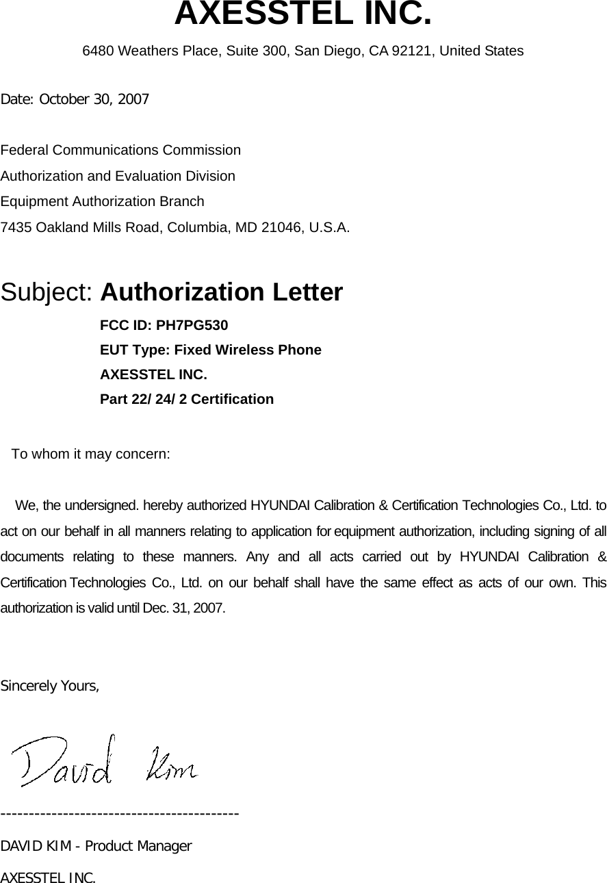 AXESSTEL INC. 6480 Weathers Place, Suite 300, San Diego, CA 92121, United States   Date: October 30, 2007  Federal Communications Commission Authorization and Evaluation Division Equipment Authorization Branch 7435 Oakland Mills Road, Columbia, MD 21046, U.S.A.  Subject: Authorization Letter FCC ID: PH7PG530 EUT Type: Fixed Wireless Phone AXESSTEL INC. Part 22/ 24/ 2 Certification     To whom it may concern:      We, the undersigned. hereby authorized HYUNDAI Calibration &amp; Certification Technologies Co., Ltd. to act on our behalf in all manners relating to application for equipment authorization, including signing of all documents relating to these manners. Any and all acts carried out by HYUNDAI Calibration &amp; Certification Technologies Co., Ltd. on our behalf shall have the same effect as acts of our own. This authorization is valid until Dec. 31, 2007.   Sincerely Yours,    ------------------------------------------ DAVID KIM - Product Manager AXESSTEL INC. 