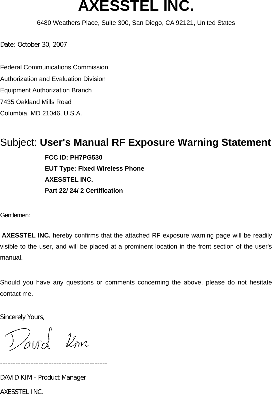  AXESSTEL INC. 6480 Weathers Place, Suite 300, San Diego, CA 92121, United States   Date: October 30, 2007  Federal Communications Commission Authorization and Evaluation Division Equipment Authorization Branch 7435 Oakland Mills Road Columbia, MD 21046, U.S.A.  Subject: User&apos;s Manual RF Exposure Warning Statement FCC ID: PH7PG530 EUT Type: Fixed Wireless Phone AXESSTEL INC. Part 22/ 24/ 2 Certification  Gentlemen:    AXESSTEL INC. hereby confirms that the attached RF exposure warning page will be readily visible to the user, and will be placed at a prominent location in the front section of the user&apos;s manual.    Should you have any questions or comments concerning the above, please do not hesitate contact me.  Sincerely Yours,   ------------------------------------------ DAVID KIM - Product Manager AXESSTEL INC. 