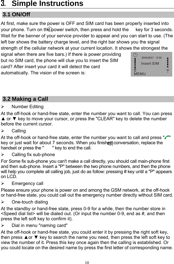 10 Insert SIMMEMU3. Simple Instructions 3.1 ON/Off At first, make sure the power is OFF and SIM card has been properly inserted into your phone. Turn on the power switch, then press and hold the      key for 3 seconds. Wait for the banner of your service provider to appear and you can start to use. (The left bar shows the battery charge level, and the right bar shows you the signal strength of the cellular network at your current location. It shows the strongest the signal when there are five bars.) If there is power providing but no SIM card, the phone will clue you to insert the SIM card? After insert your card it will detect the card automatically. The vision of the screen is:   3.2 Making a Call ¾ Number Editing At the off-hook or hand-free state, enter the number you want to call. You can press ▲ or ▼ key to move your cursor, or press the &quot;CLEAR&quot; key to delete the number before the current cursor. ¾ Calling At the off-hook or hand-free state, enter the number you want to call and press &quot; &quot; key or just wait for about 7 seconds. When you finished conversation, replace the handset or press the &quot;        &quot; key to end the call. ¾  Calling fix sub-phone   For Some fix sub-phone you can&apos;t make a call directly, you should call main-phone first and then sub-phone. Insert a &quot;P&quot; between the two phone numbers, and then the phone will help you complete all calling job, just do as follow: pressing # key until a &quot;P&quot; appears on LCD. ¾ Emergency call  Please ensure your phone is power on and among the GSM network, at the off-hook or hand-free state, you could call out the emergency number directly without SIM card. ¾ One-touch dialing  At the standby or hand-free state, press 0-9 for a while, then the number store in &lt;Speed dial list&gt; will be dialed out. (Or input the number 0-9, end as #, and then press the left soft key to confirm it). ¾  Dial in menu &quot;naming card&quot; At the off-hook or hand-free state, you could enter it by pressing the right soft key, then press ▲or ▼ key to search the name you need, then press the left soft key to view the number of it. Press this key once again then the calling is established. Or you could locate on the desired name by press the first letter of corresponding name. 