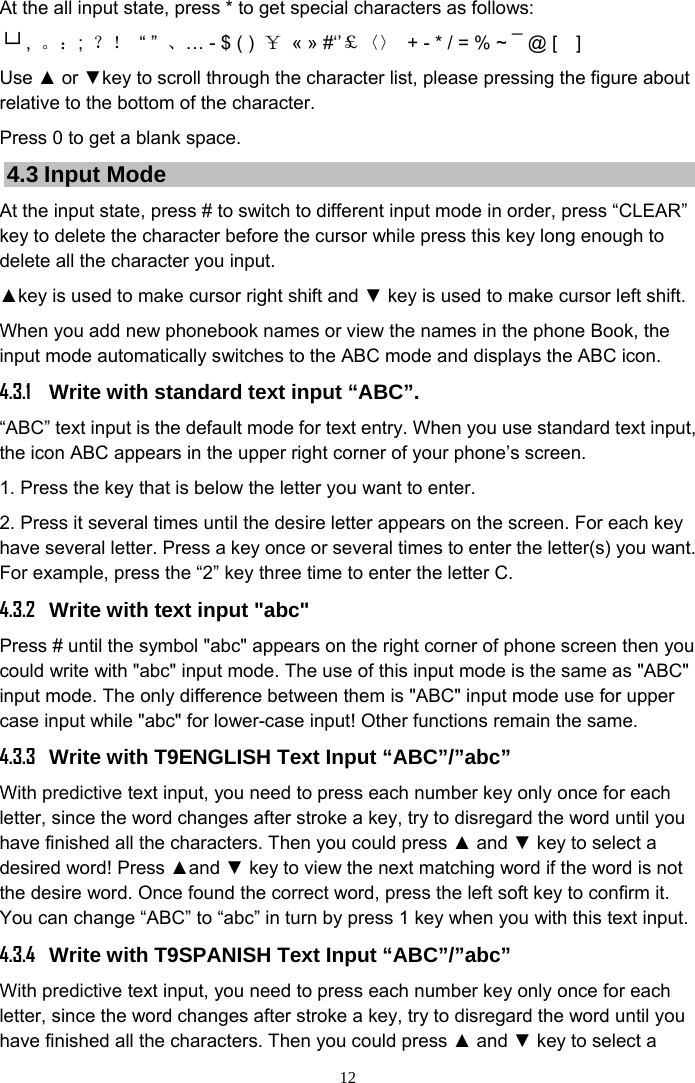 12 At the all input state, press * to get special characters as follows:   └┘,  。：;  ？！ “ ” 、… - $ ( )  ￥  « » #‘’￡〈〉  + - * / = % ~ ¯ @ [    ] Use ▲ or ▼key to scroll through the character list, please pressing the figure about relative to the bottom of the character.   Press 0 to get a blank space. 4.3 Input Mode At the input state, press # to switch to different input mode in order, press “CLEAR” key to delete the character before the cursor while press this key long enough to delete all the character you input. ▲key is used to make cursor right shift and ▼ key is used to make cursor left shift. When you add new phonebook names or view the names in the phone Book, the input mode automatically switches to the ABC mode and displays the ABC icon.     4.3.1  Write with standard text input “ABC”. “ABC” text input is the default mode for text entry. When you use standard text input, the icon ABC appears in the upper right corner of your phone’s screen. 1. Press the key that is below the letter you want to enter. 2. Press it several times until the desire letter appears on the screen. For each key have several letter. Press a key once or several times to enter the letter(s) you want. For example, press the “2” key three time to enter the letter C. 4.3.2  Write with text input &quot;abc&quot; Press # until the symbol &quot;abc&quot; appears on the right corner of phone screen then you could write with &quot;abc&quot; input mode. The use of this input mode is the same as &quot;ABC&quot; input mode. The only difference between them is &quot;ABC&quot; input mode use for upper case input while &quot;abc&quot; for lower-case input! Other functions remain the same. 4.3.3  Write with T9ENGLISH Text Input “ABC”/”abc” With predictive text input, you need to press each number key only once for each letter, since the word changes after stroke a key, try to disregard the word until you have finished all the characters. Then you could press ▲ and ▼ key to select a desired word! Press ▲and ▼ key to view the next matching word if the word is not the desire word. Once found the correct word, press the left soft key to confirm it. You can change “ABC” to “abc” in turn by press 1 key when you with this text input. 4.3.4 Write with T9SPANISH Text Input “ABC”/”abc” With predictive text input, you need to press each number key only once for each letter, since the word changes after stroke a key, try to disregard the word until you have finished all the characters. Then you could press ▲ and ▼ key to select a 